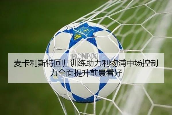 麦卡利斯特回归训练助力利物浦中场控制力全面提升前景看好