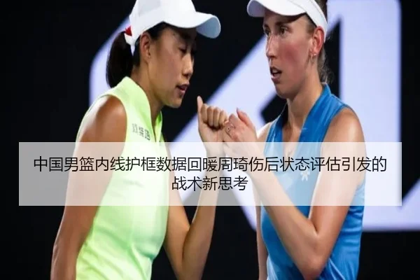 中国男篮内线护框数据回暖周琦伤后状态评估引发的战术新思考